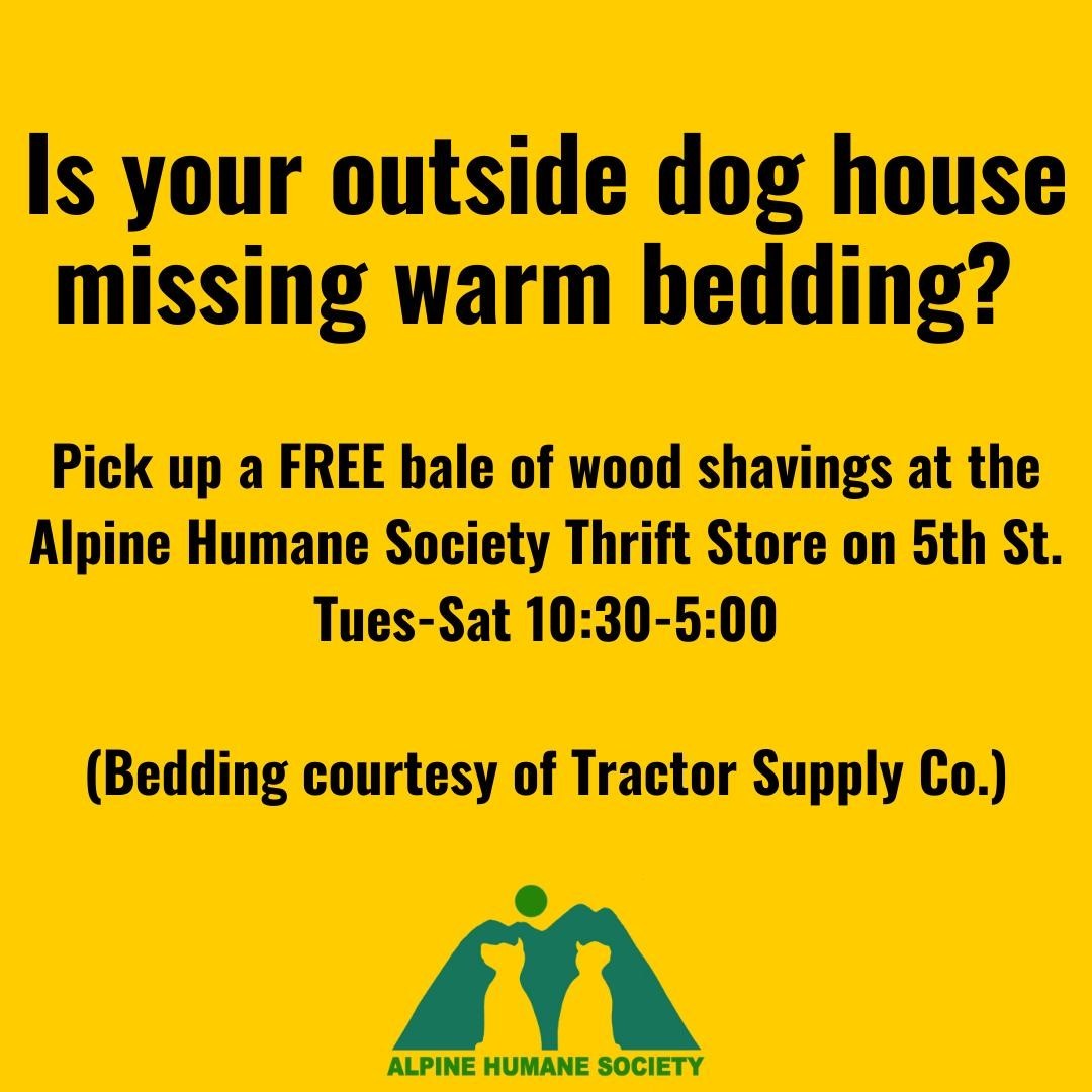 Thank you, Tractor Supply!  If your pup or one near you could use some extra outdoor bedding, pick up a free bale of wood shavings at the Alpine Humane Society Thrift Store on North 5th street in Alpine.  It could be yours, or someone's near you. Not everyone is on Facebook, so please, if there's an outside dog near you who doesn't have enough protection from the cold, tell your neighbor, or bring them a bale. 

Also:  you can call APD dispatch to request a welfare check on any animal within the city limits if needed.