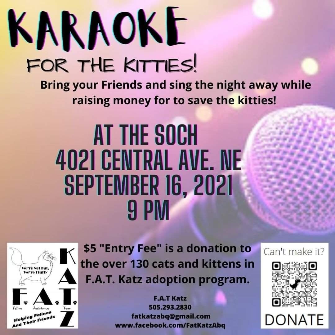 Kitty Karaoke! September 16th. Mark your calendars!

Singing for the kitties is back. Come sing and dance the night away!

Bring you vocals and dancing shoes, leave your blues behind! Unless  you're going to sing some blues -- then bring them with you! 

Kitty Karaoke, September 16, 2021, The Soch at 4021 Central Ave NE, Albuquerque, NM 87108, from 9pm to 2am. 

$5 entry at the door, all proceeds for the kitties of FAT Katz. Come join us!! 

We will also be accepting food donations, wet and dry, for kitties of all ages, kitten to senior. Thank you!