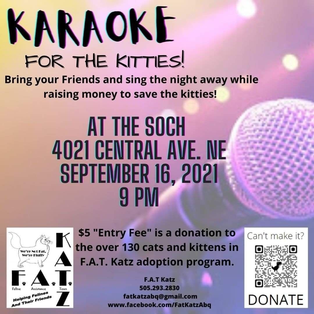 Kitty Karaoke! September 16th. Mark your calendars!

Singing for the kitties is back. Come sing and dance the night away!

Bring you vocals and dancing shoes, leave your blues behind! Unless  you're going to sing some blues -- then bring them with you! 

Kitty Karaoke, September 16, 2021, The Soch at 4021 Central Ave NE, Albuquerque, NM 87108, from 9pm to 2am. 

$5 entry at the door, all proceeds for the kitties of FAT Katz. Come join us!! 

We will also be accepting food donations, wet and dry, for kitties of all ages, kitten to senior. Thank you!
<a target='_blank' href='https://www.instagram.com/explore/tags/adoptdontshop/'>#adoptdontshop</a> <a target='_blank' href='https://www.instagram.com/explore/tags/fatkatzabq/'>#fatkatzabq</a> <a target='_blank' href='https://www.instagram.com/explore/tags/paypal/'>#paypal</a> <a target='_blank' href='https://www.instagram.com/explore/tags/fundraiser/'>#fundraiser</a> <a target='_blank' href='https://www.instagram.com/explore/tags/thesoch/'>#thesoch</a>