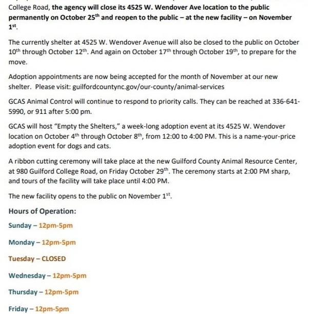 😻🎊🎉We're Moving!🎉🎊😻

Guilford County Animal Services Prepares to Move to New Facility! 

In preparation for its move to the new Guilford County Animal Resource Center, at 980 Guilford College Road, the agency will close its 4525 W. Wendover Ave location to the public permanently on October 25th and reopen to the public – at the new facility – on November 1st. 

The currently shelter at 4525 W. Wendover Avenue will also be closed to the public on October 10th through October 12th. And again on October 17th through October 19th, to prepare for the move. 

Adoption appointments are now being accepted for the month of November at our new shelter.  Please visit: guilfordcountync.gov/our-county/animal-services 

GCAS Animal Control will continue to respond to priority calls. They can be reached at 336-641-5990, or 911 after 5:00 pm. 

GCAS will host “Empty the Shelters,” a week-long adoption event at its 4525 W. Wendover location on October 4th through October 8th, from 12:00 to 4:00 PM. This is a name-your-price adoption event for dogs and cats. 

A ribbon cutting ceremony will take place at the new Guilford County Animal Resource Center, at 980 Guilford College Road, on Friday October 29th. The ceremony starts at 2:00 PM sharp, and tours of the facility will take place until 4:00 PM. 

The new facility opens to the public on November 1st. 

Hours of Operation: 

Sunday – 12pm-5pm 

Monday – 12pm-5pm 

Tuesday – CLOSED 

Wednesday – 12pm-5pm 

Thursday – 12pm-5pm 

Friday – 12pm-5pm 

Saturday – 12pm-5pm 

We are open by appointment only for adoptions and owner surrenders. You do not need an appointment to reclaim a lost pet, surrender a stray pet, or to drop off donations.