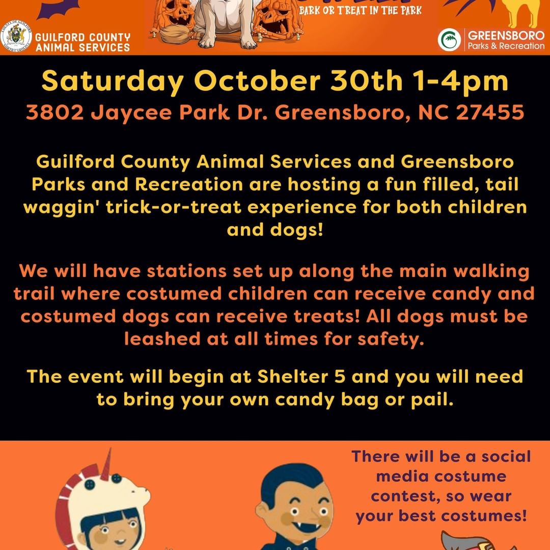 🎃👻Calling all Howl-o-Ween fans!👻🎃

**Update: Bags WILL be provided for those who do not bring their own!**

Guilford County Animal Services and Greensboro Parks and Recreation are hosting a fun filled, tail waggin' trick-or-treat experience on October 30th, 2021 from 1-4pm at County Park located at 3802 Jaycee Park Dr. Greensboro, NC 27455. We invite everyone to bring their dogs and/or children out for a safe and fun time in a beautiful park setting. All dogs must be leashed at all times, leashes for kids are optional! (hehe.) 

We will have stations set up along the main walking trail where costumed children can receive candy and costumed dogs can receive treats! Adults are encouraged to dress up and have fun too! We will be taking photos, with permission, of all costumes for a social media best costume contest on October 31st, so bring out your best costumes! 

If you have any questions about the event or would like to sign up to host a candy table at the event, please reach out to Heidi at hmitchell@guilfordcountync.gov or by text at 336-601-7552. Thank you!

Participants in the event:

Guilford County Animal Services
Greensboro Parks and Recreation
Humane Society of the Piedmont
Almost Home Boarding & Grooming
SPCA of the Triad
Lucky's Pet Resort & Day Spa
PetSuites Greensboro
Break The Chain Kennel Kru
Partners Ending Homelessness
Ever After Art Studio
Piedmont Communities Spay/Neuter & Wellness Clinic
UNCG Association of Medical Students
Cause for Paws
The Gonzalez Family
The Piedad Family
The Carlson Family

And counting!