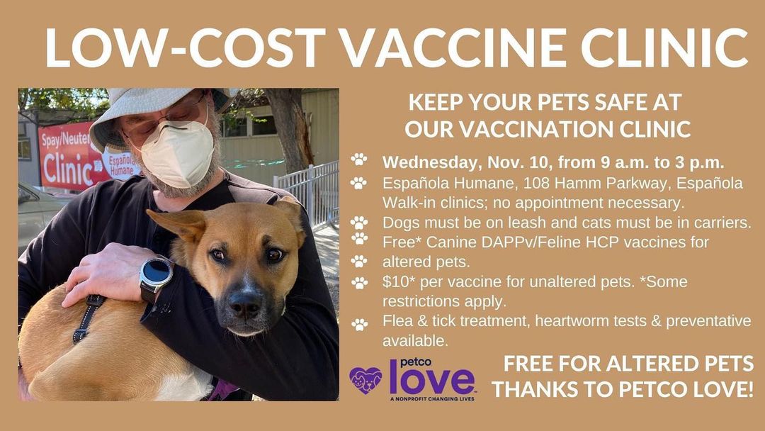 🐾Free and low cost vaccine clinic 11/10 9am-3pm 🐾

Española Humane is hosting a series of free and low-cost vaccine clinics made possible through Petco Love’s new national vaccination initiative, which is providing 1 million free pet vaccines to its existing animal welfare partners, including US! Our goal is to vaccinate 1,000 pets 🥇 

Parvovirus and distemper in dogs and panleukopenia in cats are some of the most prevalent and deadly vaccine-preventable diseases. An estimated 30% of pet parents are unable to visit a vet annually for preventive care. To address this critical need, Española Humane and Petco Love are partnering to make pet vaccines free and accessible.

All dogs must be on a leash and all cats in carriers. Please bring previous vaccine records.

@petcolove 

<a target='_blank' href='https://www.instagram.com/explore/tags/petcolove/'>#petcolove</a> <a target='_blank' href='https://www.instagram.com/explore/tags/petcolovevaccines/'>#petcolovevaccines</a> <a target='_blank' href='https://www.instagram.com/explore/tags/espanolahumane/'>#espanolahumane</a> <a target='_blank' href='https://www.instagram.com/explore/tags/vaccinateyourpets/'>#vaccinateyourpets</a> <a target='_blank' href='https://www.instagram.com/explore/tags/parvosucks/'>#parvosucks</a> <a target='_blank' href='https://www.instagram.com/explore/tags/distemperisworse/'>#distemperisworse</a> 

<a target='_blank' href='https://www.instagram.com/explore/tags/newmexico/'>#newmexico</a>