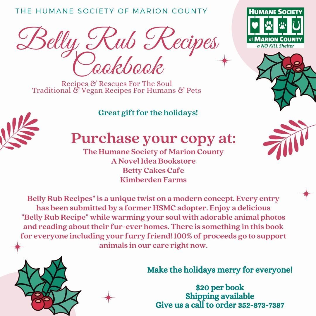 BELLY RUB RECIPE Cookbooks are available while supplies last! With the holidays right around the corner don't miss out on purchasing your copy.

HSMC Belly Rub Recipe Cookbooks can be purchased at:
A Novel Idea Bookstore 
2019 E Silver Springs Blvd, Ocala, FL 34470

Betty Cakes Bakery & Cafe 
1915 E Silver Springs Blvd, Ocala, FL 34470

Kimberden Farms
5400 NW 110th Ave, Ocala, FL 34482

The Humane Society of Marion County
701 NW 14th Rd, Ocala, FL 34475

Please call the shelter at 352-873-7387 for all sales with shipping. 

For additional questions please contact: athurber@humanecsocietyofmarioncounty.com

We are located at:
The Humane Society of Marion County
701 NW 14th Rd.
Ocala, FL, 34475
352-873-7387