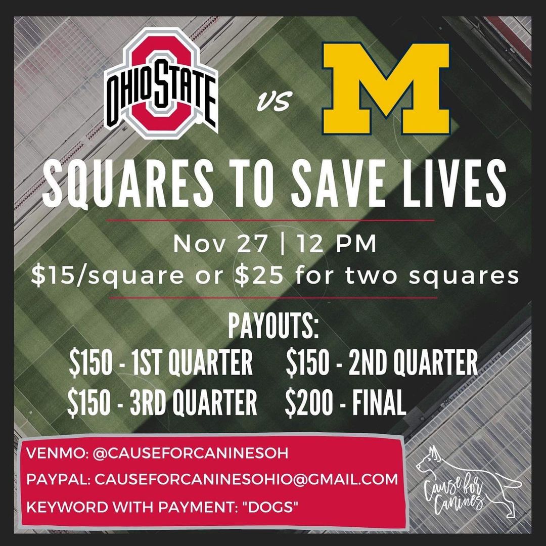 ⭐️ 11/24 UPDATE: SQUARES ARE SOLD OUT! THANKS EVERYONE! ⭐️

✨SQUARES TO SAVE LIVES✨

♥️ There are a lot of pups in our care that need our support, so please consider purchasing a square or two! Thank you for supporting Cause for Canines! Go Bucks ♥️

🏈 Payment: $15 per square or $25 for two squares. You can reserve by purchasing your square(s) today. First come first serve on the squares.
⭐️ Venmo: @ CauseforcaninesOH - please include name and email with payment!
⭐️ PayPal: Causeforcaninesohio@gmail.com
⭐️ Note “DOGS” with payment!

🏈 How it works: Your square(s) will be picked at random once the board fills up (any squares not sold will be assigned to Cause for Canines). Once it is filled, it will then be posted on the Cause for Canines Facebook & Instagram pages before game time. The numbers (0-9) will be placed randomly across (OSU) and down (Xichigan). At the end of every quarter, the person whose square corresponds with the last digit of each team’s score wins a prize! (For example, a 14–7 score at the end of the first quarter pays out the owner of the square at row 4, column 7).

🏈 What you can win: Each square can win more than once. The first 3 quarters and the final score will have a winner. There are 100 squares per board. 
We will let you know if you win! Results will be emailed out after the game.