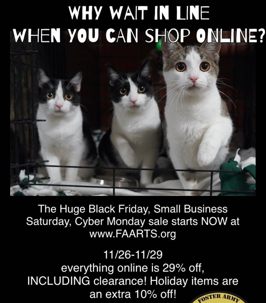 Huge online sale starts NOW through Monday night 11:59pm! Do your Black Friday, Small Business Saturday, and Cyber Monday shopping all at the same time! www.FAARTS.org
<a target='_blank' href='https://www.instagram.com/explore/tags/fosterarmy/'>#fosterarmy</a> <a target='_blank' href='https://www.instagram.com/explore/tags/thriftstore/'>#thriftstore</a> <a target='_blank' href='https://www.instagram.com/explore/tags/thriftscore/'>#thriftscore</a> <a target='_blank' href='https://www.instagram.com/explore/tags/thrifting/'>#thrifting</a> <a target='_blank' href='https://www.instagram.com/explore/tags/thrifter/'>#thrifter</a> <a target='_blank' href='https://www.instagram.com/explore/tags/thriftedfinds/'>#thriftedfinds</a> <a target='_blank' href='https://www.instagram.com/explore/tags/secondhandstore/'>#secondhandstore</a> <a target='_blank' href='https://www.instagram.com/explore/tags/vintagestore/'>#vintagestore</a> <a target='_blank' href='https://www.instagram.com/explore/tags/smallbusiness/'>#smallbusiness</a> <a target='_blank' href='https://www.instagram.com/explore/tags/smallbusinesssaturday/'>#smallbusinesssaturday</a> <a target='_blank' href='https://www.instagram.com/explore/tags/blackfriday/'>#blackfriday</a> <a target='_blank' href='https://www.instagram.com/explore/tags/blackfriday2021/'>#blackfriday2021</a> <a target='_blank' href='https://www.instagram.com/explore/tags/cyberminday/'>#cyberminday</a> <a target='_blank' href='https://www.instagram.com/explore/tags/kittensofinstagram/'>#kittensofinstagram</a>