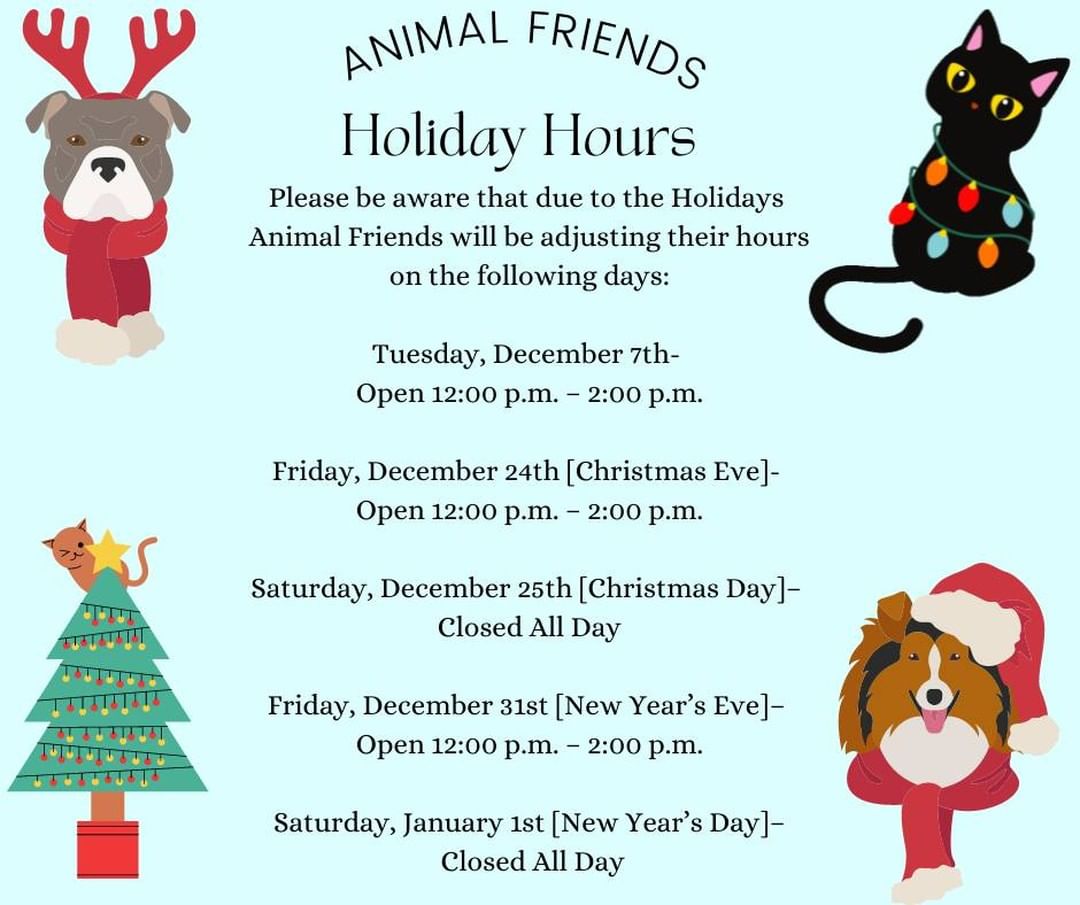 Please be aware that due to the Holidays 
Animal Friends will be adjusting their hours on the following days:

Tuesday, December 7th- 
Open 12:00 p.m. – 2:00 p.m.

Friday, December 24th [Christmas Eve]- 
Open 12:00 p.m. – 2:00 p.m.

Saturday, December 25th [Christmas Day]– 
Closed All Day

Friday, December 31st [New Year’s Eve]– 
Open 12:00 p.m. – 2:00 p.m.

Saturday, January 1st [New Year’s Day]–
 Closed All Day

Thank you for your support this Holiday season! Animal Friends is wishing for a season of holiday cheer and wellbeing for you, your loved ones, and your furry family members!