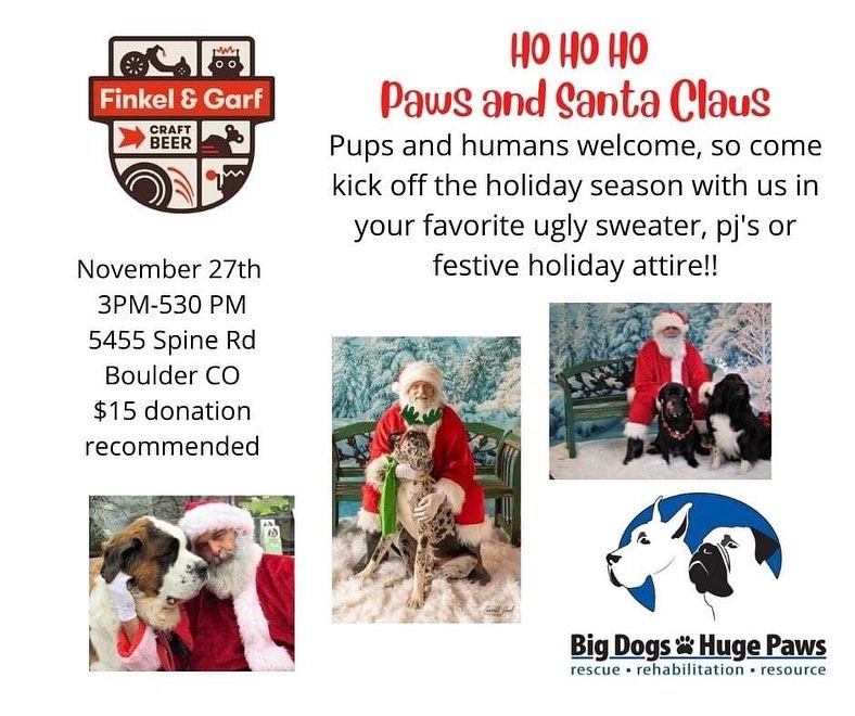HO...HO...HO... 
It's Santa Paws time with Big Dogs Huge Paws!! Deck yourselves and your pups out for the holidays and join us for Santa fun and photos!!
Kick off the holiday season with us Saturday morning (11/27) from 10AM-1230PM at The Dog Pawlour 3616 W 10th St, Greeley, CO  OR
Saturday afternoon from 3:00-5:30 at Finkel and Garf Brewing Company - 5455 Spine Rd Boulder CO.